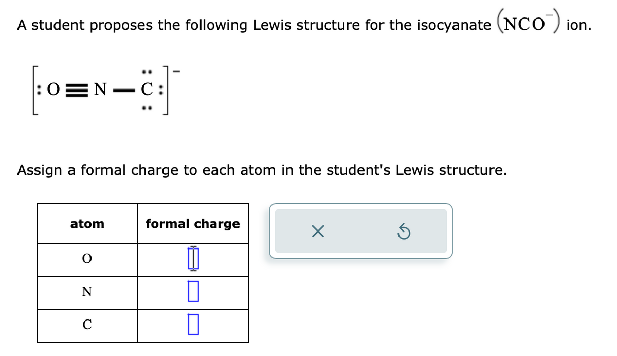 A student proposes the following Lewis structure for the isocyanate (NCO) ion.
-]
C
O N
Assign a formal charge to each atom in the student's Lewis structure.
atom
O
N
C
formal charge
1
1
X