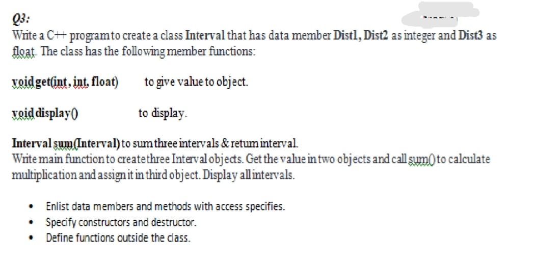 Q3:
Write a C++ programto create a class Interval that has data member Distl, Dist2 as integer and Dist3 as
float. The class has the following member functions:
voidget(int, int. float)
to give value to object.
void display)
to display.
Interval şum Interval) to sumthree intervals & retuminterval.
Write main function to createthree Interval objects. Get the value in two objects and call şum) to calculate
multiplication and assignit in third object. Display allintervals.
Enlist data members and methods with access specifies.
Specify constructors and destructor.
Define functions outside the class.
