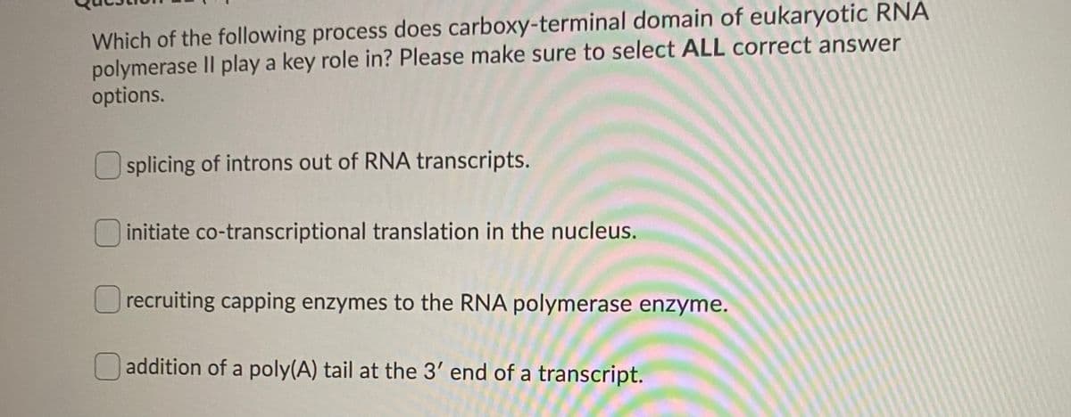 Which of the following process does carboxy-terminal domain of eukaryotic RNA
polymerase II play a key role in? Please make sure to select ALL correct answer
options.
splicing of introns out of RNA transcripts.
initiate co-transcriptional translation in the nucleus.
recruiting capping enzymes to the RNA polymerase enzyme.
O addition of a poly(A) tail at the 3' end of a transcript.
