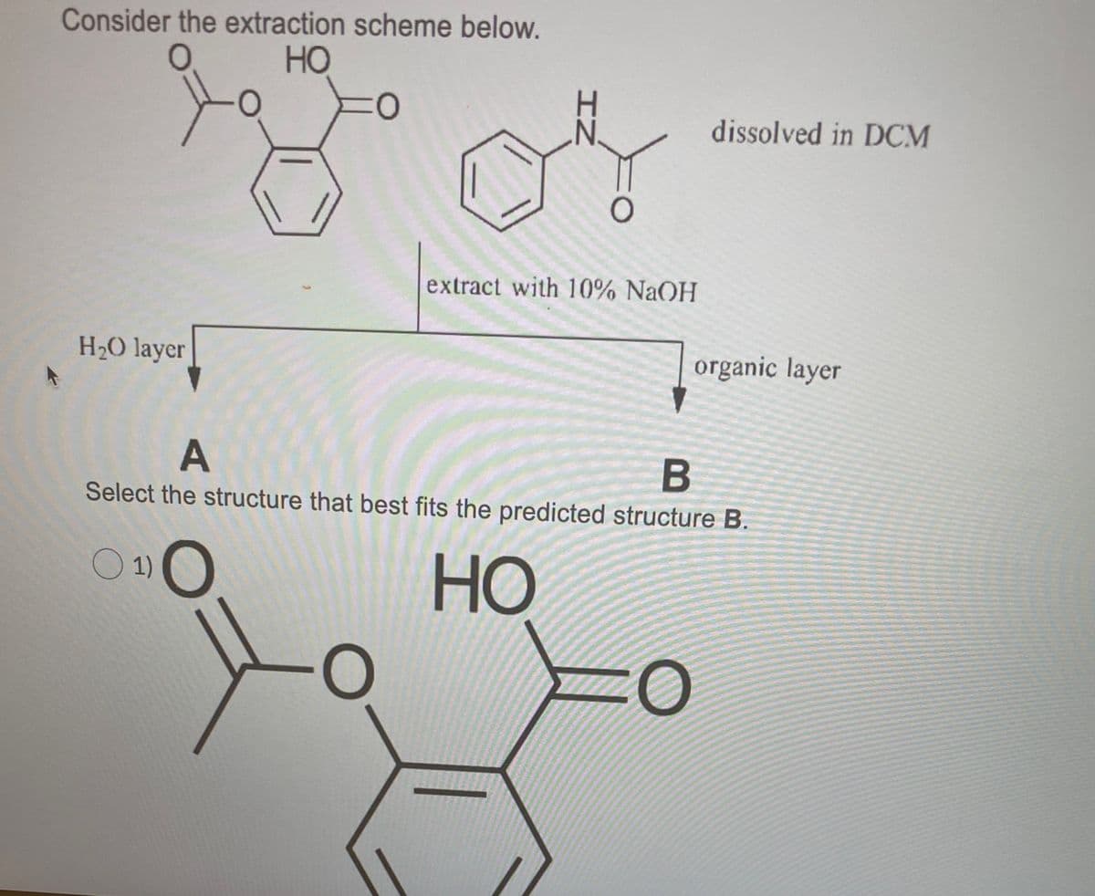 Consider the extraction scheme below.
HO
dissolved in DCM
extract with 10% NaOH
H2O layer
organic layer
A
Select the structure that best fits the predicted structure B.
O 1)
HO
