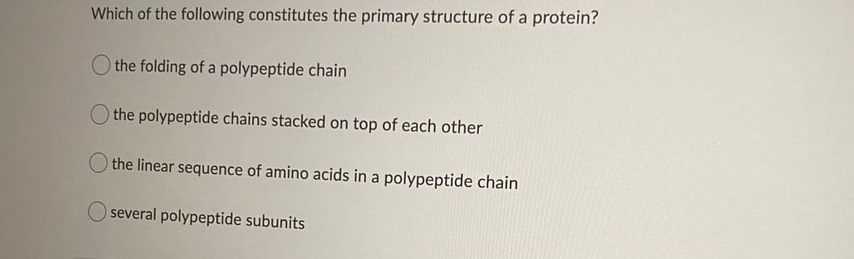 Which of the following constitutes the primary structure of a protein?
O the folding of a polypeptide chain
the polypeptide chains stacked on top of each other
O the linear sequence of amino acids in a polypeptide chain
several polypeptide subunits
