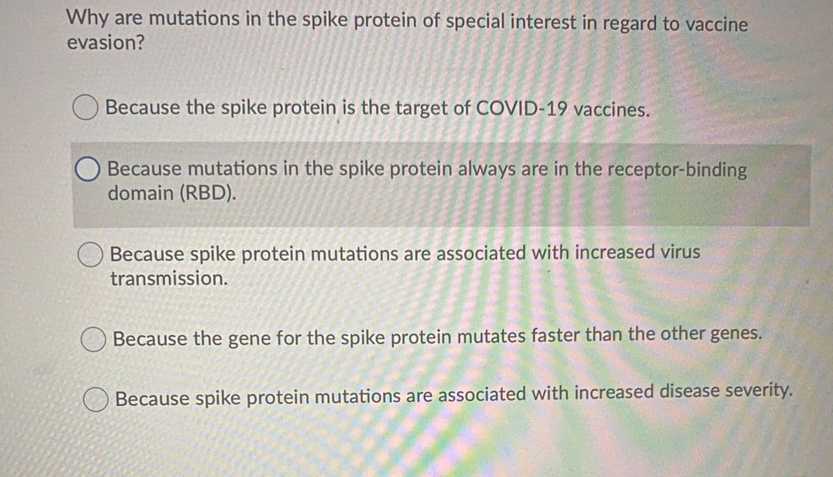 Why are mutations in the spike protein of special interest in regard to vaccine
evasion?
Because the spike protein is the target of COVID-19 vaccines.
Because mutations in the spike protein always are in the receptor-binding
domain (RBD).
Because spike protein mutations are associated with increased virus
transmission.
Because the gene for the spike protein mutates faster than the other genes.
Because spike protein mutations are associated with increased disease severity.
