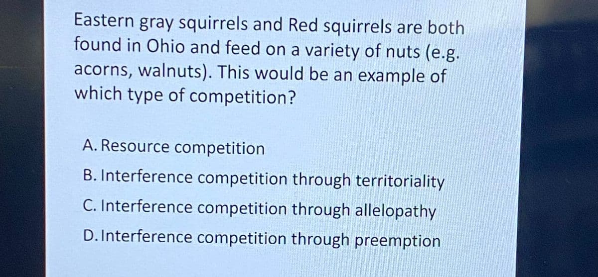 Eastern gray squirrels and Red squirrels are both
found in Ohio and feed on a variety of nuts (e.g.
acorns, walnuts). This would be an example of
which type of competition?
A. Resource competition
B. Interference competition through territoriality
C. Interference competition through allelopathy
D.Interference competition through preemption
