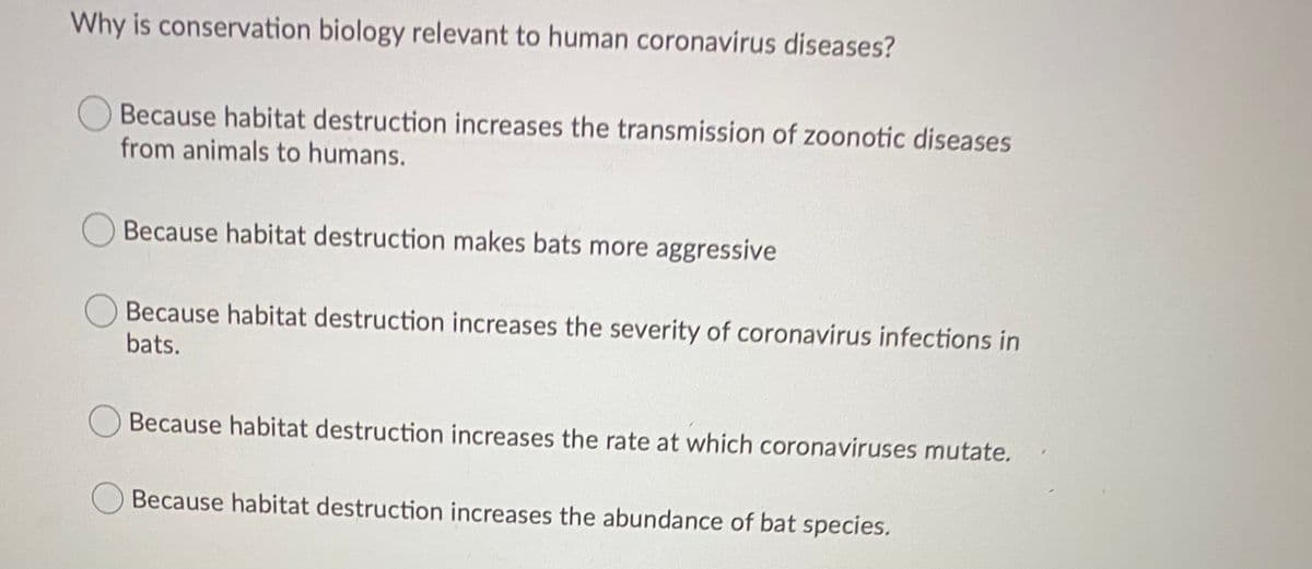 Why is conservation biology relevant to human coronavirus diseases?
Because habitat destruction increases the transmission of zoonotic diseases
from animals to humans.
Because habitat destruction makes bats more aggressive
Because habitat destruction increases the severity of coronavirus infections in
bats.
Because habitat destruction increases the rate at which coronaviruses mutate.
Because habitat destruction increases the abundance of bat species.
