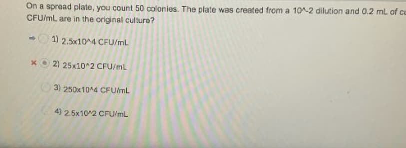 On a spread plate, you count 50 colonies. The plate was created from a 10^-2 dilution and 0.2 mL of cu
CFU/mL are in the original culture?
1) 2.5x10^4 CFU/mL
2) 25x10^2 CFU/ml
3) 250x10^4 CFU/mL
4) 2.5x10 2 CFU/mL
