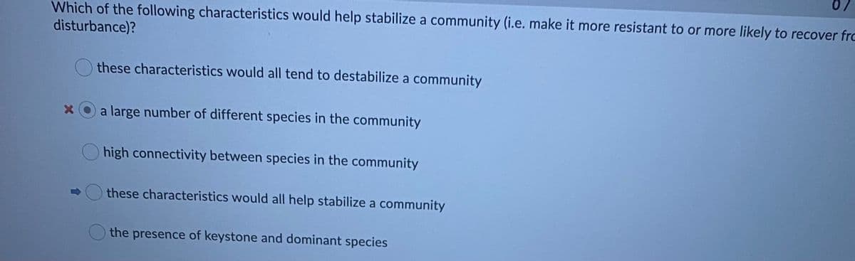 Which of the following characteristics would help stabilize a community (i.e. make it more resistant to or more likely to recover fro
disturbance)?
these characteristics would all tend to destabilize a community
X O a large number of different species in the community
high connectivity between species in the community
these characteristics would all help stabilize a community
the presence of keystone and dominant species
