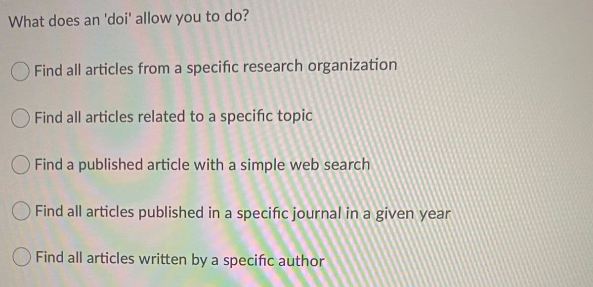 What does an 'doi' allow you to do?
Find all articles from a specific research organization
O Find all articles related to a specific topic
O Find a published article with a simple web search
O Find all articles published in a specific journal in a given year
OFind all articles written by a specific author
