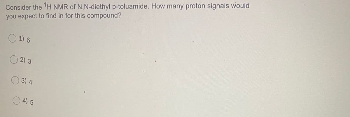 Consider the 'H NMR of N,N-diethyl p-toluamide. How many proton signals would
you expect to find in for this compound?
O 1) 6
O 2) 3
O 3) 4
4) 5
