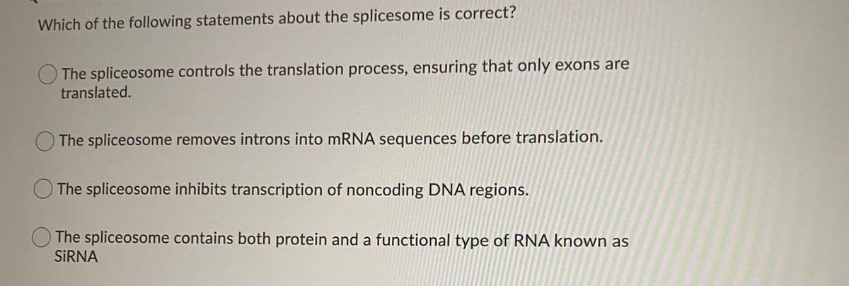 Which of the following statements about the splicesome is correct?
The spliceosome controls the translation process, ensuring that only exons are
translated.
O The spliceosome removes introns into mRNA sequences before translation.
O The spliceosome inhibits transcription of noncoding DNA regions.
The spliceosome contains both protein and a functional type of RNA known as
SİRNA
