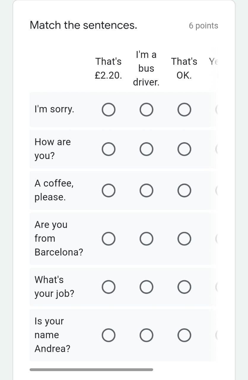 Match the sentences.
6 points
I'm a
That's
That's Ye
bus
£2.20.
OK.
driver.
I'm sorry.
How are
you?
A coffee,
please.
Are you
from
Barcelona?
What's
your job?
Is your
name
Andrea?
