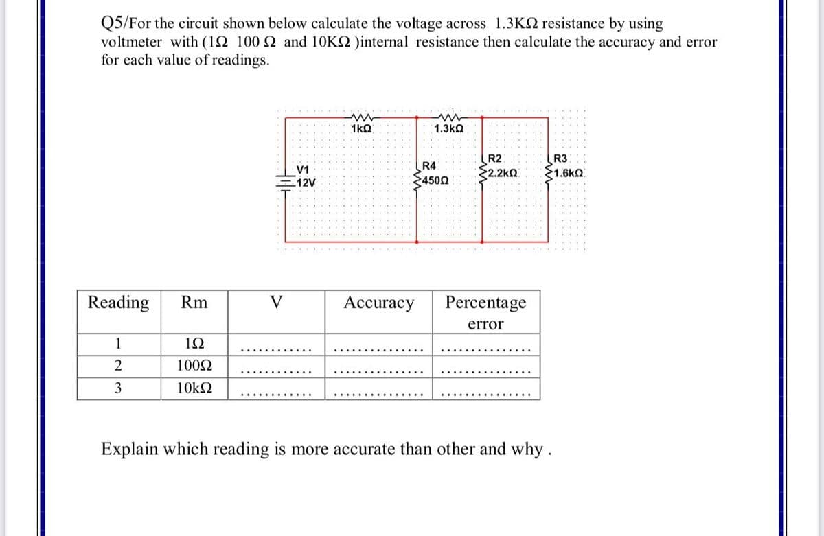 Q5/For the circuit shown below calculate the voltage across 1.3K2 resistance by using
voltmeter with (12 100 2 and 10K2 )internal resistance then calculate the accuracy and error
for each value of readings.
1kn
1.3kQ
R2
2.2kQ
R3
R4
V1
21.6kQ
-12V
24500
Reading
Rm
V
Accuracy
Percentage
error
1
1Ω
............
2
1002
3
10k2
............
Explain which reading is more accurate than other and why.
