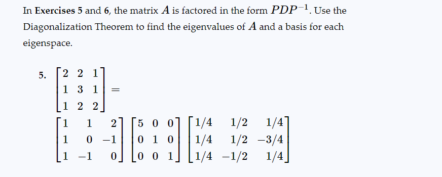 In Exercises 5 and 6, the matrix A is factored in the form PDP-¹. Use the
Diagonalization Theorem to find the eigenvalues of A and a basis for each
eigenspace.
5.
22
1 3 1 =
1
2 2
1
1
1 -1
1 2
0 -1
0
500
0 1 0
001
[1/4 1/2 1/4]
1/4 1/2-3/4
1/4-1/2 1/4