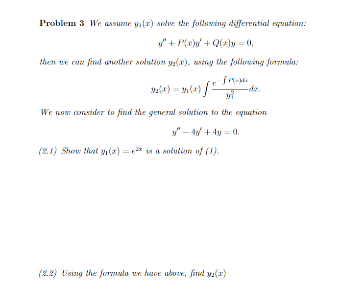 Problem 3 We assume y₁(x) solve the following differential equation:
y" + P(x)y' + Q(x)y = 0,
then we can find another solution y₂(x), using the following formula:
SP(x)dr
y²
We now consider to find the general solution to the equation
y" - 4y + 4y = 0.
e
Y₂(T) = Y₁(x) [² -d.x.
(2.1) Show that y₁(x) = e² is a solution of (1).
(2.2) Using the formula we have above, find y2(x)