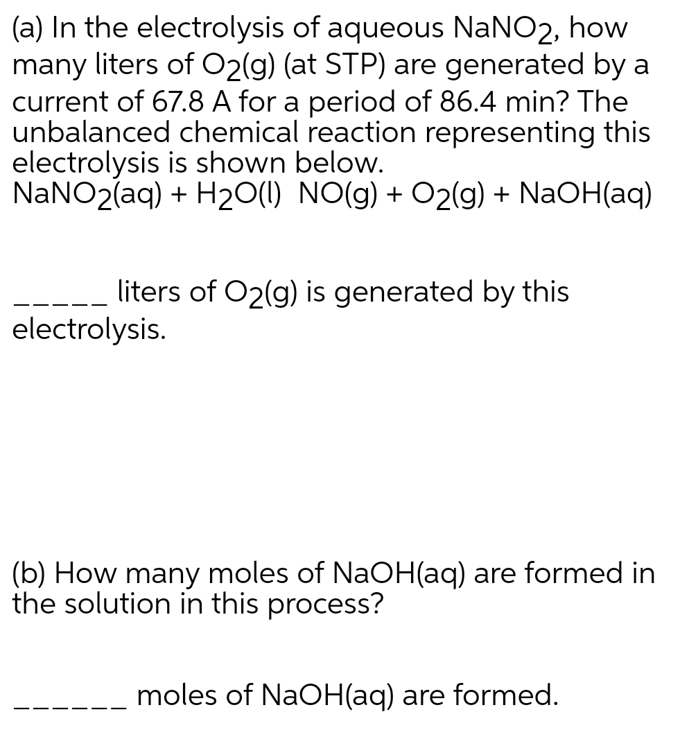 (a) In the electrolysis of aqueous NaNO2, how
many liters of O2(g) (at STP) are generated by a
current of 67.8 A for a period of 86.4 min? The
unbalanced chemical reaction representing this
electrolysis is shown below.
NANO2(aq) + H20(1) NO(g) + O2(g) + NaOH(aq)
liters of O2(g) is generated by this
electrolysis.
(b) How many moles of NaOH(aq) are formed in
the solution in this process?
moles of NaOH(aq) are formed.
