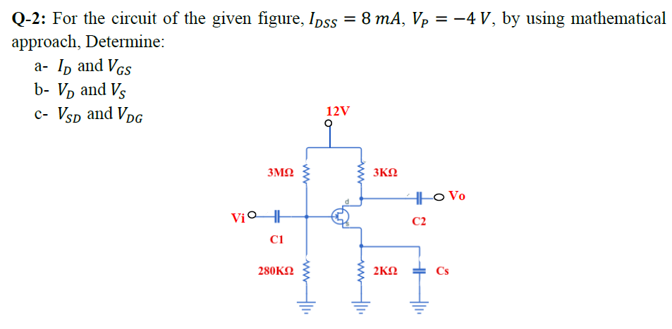 Q-2: For the circuit of the given figure, Ipss = 8 mA, Vp = -4 V, by using mathematical
%3D
approach, Determine:
а- 1p and Vcs
b- Vp and Vs
c- Vsp and VpG
12V
3MQ
3ΚΩ
H|o Vo
ViOHH
C2
C1
280KO
2KN
Cs
