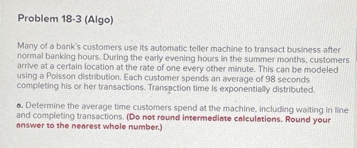 Problem 18-3 (Algo)
Many of a bank's customers use its automatic teller machine to transact business after
normal banking hours. During the early evening hours in the summer months, customers
arrive at a certain location at the rate of one every other minute. This can be modeled
using a Poisson distribution. Each customer spends an average of 98 seconds
completing his or her transactions. Transaction time is exponentially distributed.
a. Determine the average time customers spend at the machine, including waiting in line
and completing transactions. (Do not round intermediate calculations. Round your
answer to the nearest whole number.)