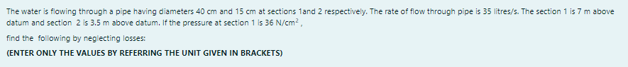 The water is flowing through a pipe having diameters 40 cm and 15 cm at sections 1and 2 respectively. The rate of flow through pipe is 35 litres/s. The section 1 is 7 m above
datum and section 2 is 3.5 m above datum. If the pressure at section 1 is 36 N/cm?,
find the following by neglecting losses:
(ENTER ONLY THE VALUES BY REFERRING THE UNIT GIVEN IN BRACKETS)
