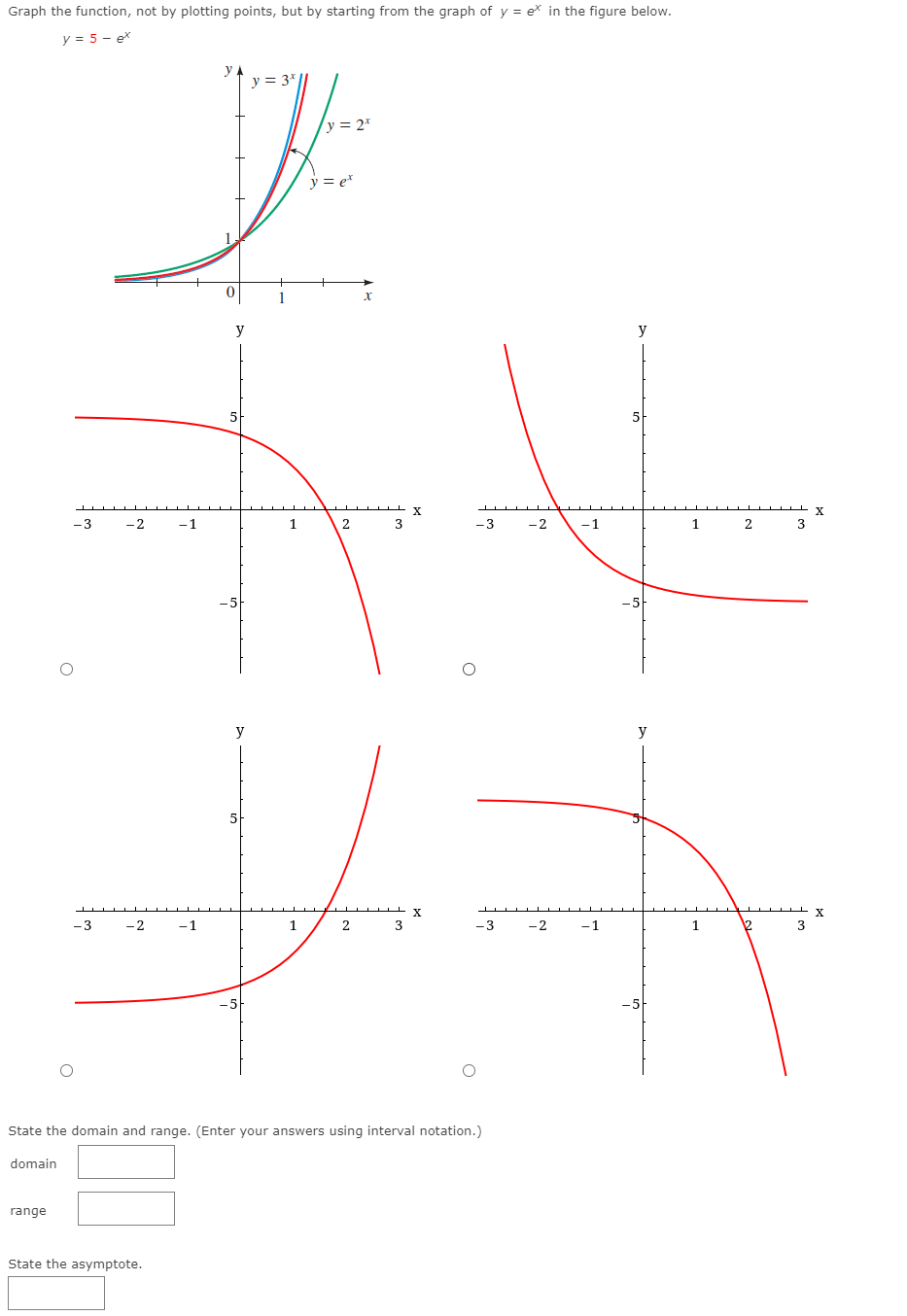 Graph the function, not by plotting points, but by starting from the graph of y = ex in the figure below.
y = 5 - ex
у
y = 3*
y = 2*
y = e*
y
y
5
X
X.
-3
-2
-1
1
3
-3
-2
-1
2
y
y
-3
-2
-1
2
3
-3
-2
-1
1
2
3
State the domain and range. (Enter your answers using interval notation.)
domain
range
State the asymptote.
