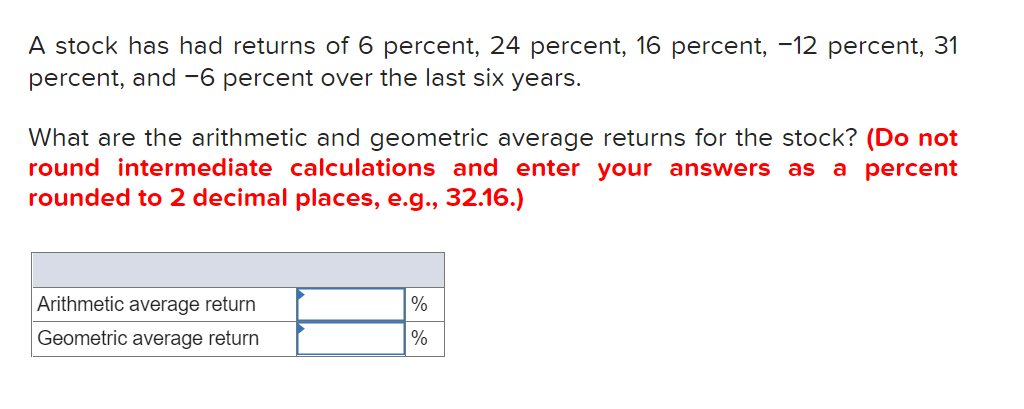 A stock has had returns of 6 percent, 24 percent, 16 percent, -12 percent, 31
percent, and -6 percent over the last six years.
What are the arithmetic and geometric average returns for the stock? (Do not
round intermediate calculations and enter your answers as a percent
rounded to 2 decimal places, e.g.., 32.16.)
Arithmetic average return
%
Geometric average return
%
