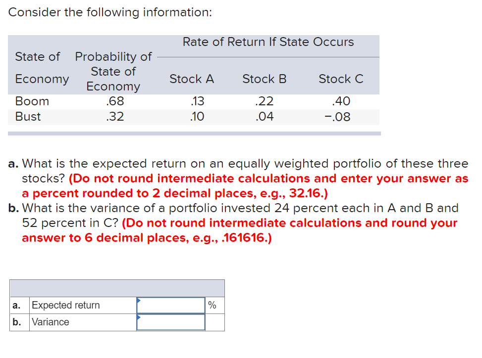 Consider the following information:
Rate of Return If State Occurs
State of Probability of
State of
Economy
Stock A
Stock B
Stock C
Economy
.68
Вoom
.13
.22
.40
Bust
.32
.10
.04
-.08
a. What is the expected return on an equally weighted portfolio of these three
stocks? (Do not round intermediate calculations and enter your answer as
a percent rounded to 2 decimal places, e.g., 32.16.)
b. What is the variance of a portfolio invested 24 percent each in A and B and
52 percent in C? (Do not round intermediate calculations and round your
answer to 6 decimal places, e.g., .161616.)
a. Expected return
%
b. Variance
