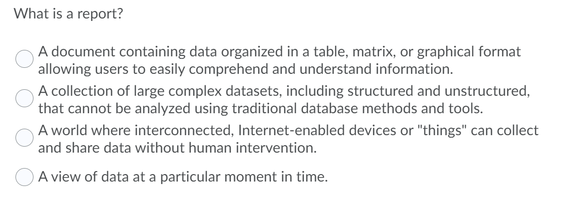 What is a report?
A document containing data organized in a table, matrix, or graphical format
allowing users to easily comprehend and understand information.
A collection of large complex datasets, including structured and unstructured,
that cannot be analyzed using traditional database methods and tools.
A world where interconnected, Internet-enabled devices or "things" can collect
and share data without human intervention.
A view of data at a particular moment in time.
