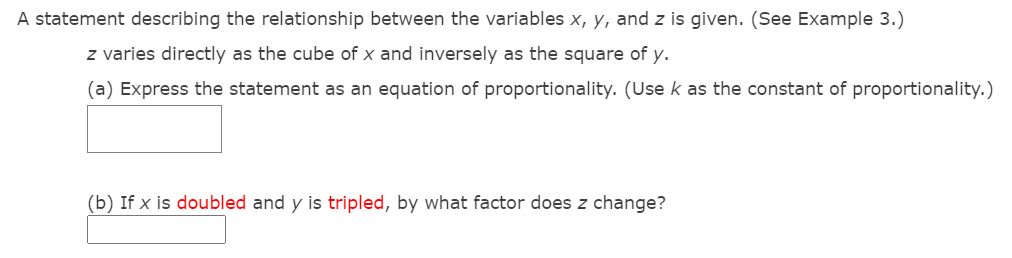 A statement describing the relationship between the variables x, y, and z is given. (See Example 3.)
z varies directly as the cube of x and inversely as the square of y.
(a) Express the statement as an equation of proportionality. (Use k as the constant of proportionality.)
(b) If x is doubled and y is tripled, by what factor does z change?
