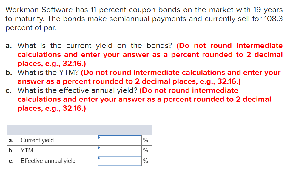 Workman Software has 11 percent coupon bonds on the market with 19 years
to maturity. The bonds make semiannual payments and currently sell for 108.3
percent of par.
a. What is the current yield on the bonds? (Do not round intermediate
calculations and enter your answer as a percent rounded to 2 decimal
places, e.g., 32.16.)
b. What is the YTM? (Do not round intermediate calculations and enter your
answer as a percent rounded to 2 decimal places, e.g.., 32.16.)
c. What is the effective annual yield? (Do not round intermediate
calculations and enter your answer as a percent rounded to 2 decimal
places, e.g., 32.16.)
Current yield
%
a.
b.
YTM
%
Effective annual yield
%
C.
