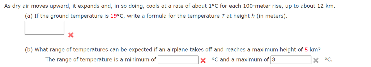 As dry air moves upward, it expands and, in so doing, cools at a rate of about 1°C for each 100-meter rise, up to about 12 km.
(a) If the ground temperature is 19°C, write a formula for the temperature T at height h (in meters).
(b) What range of temperatures can be expected if an airplane takes off and reaches a maximum height of 5 km?
The range of temperature is a minimum of
X °C and a maximum of 3
X °C.
