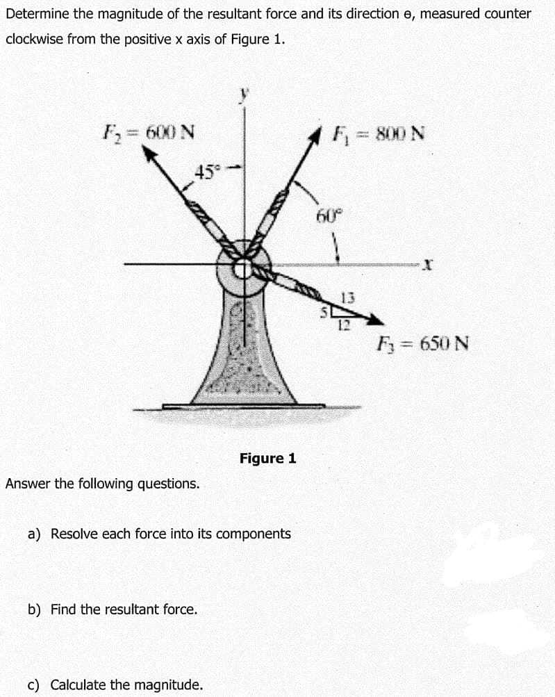 Determine the magnitude of the resultant force and its direction e, measured counter
clockwise from the positive x axis of Figure 1.
F = 600 N
F = 800 N
45
60°
13
F3 = 650 N
Figure 1
Answer the following questions.
a) Resolve each force into its components
b) Find the resultant force.
c) Calculate the magnitude.
