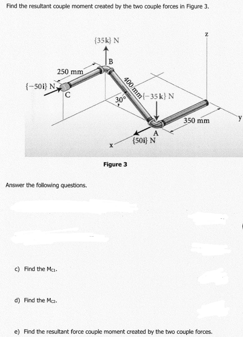 Find the resultant couple moment created by the two couple forces in Figure 3.
{35k} N
250 mm
{-50i} N.
C
어-35k} N
30°
350 mm
A
{50i} N
Figure 3
Answer the following questions.
c) Find the Mcı.
d) Find the Mc2.
e) Find the resultant force couple moment created by the two couple forces.
400/mm
