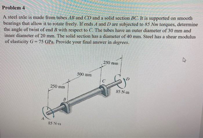 A steel axle is made from tubes AB and CD and a solid section BC. It is supported on smooth
bearings that allow it to rotate freely. If ends 4 and D are subjected to 85 Nm torques, determine
the angle of twist of end B with respect to C. The tubes have an outer diameter of 30 mm and
inner diameter of 20 mm. The solid section has a diameter of 40 mm. Steel has a shear modulus
of elasticity G = 75 GPa. Provide your final answer in degrees.
