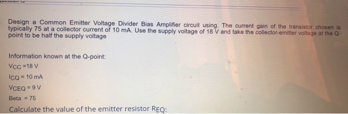 Design a Common Emitter Voltage Divider Bias Amplifier circuit using. The current gain of the transistor chosen is
typically 75 at a collector current of 10 mA. Use the supply voltage of 18 V and take the collector-emitter voltage at the Q-
point to be half the supply voltage
Information known at the Q-point:
Vcc =18 V
Ico = 10 mA
VCEQ = 9 V
Beta = 75
Calculate the value of the emitter resistor REQ:
