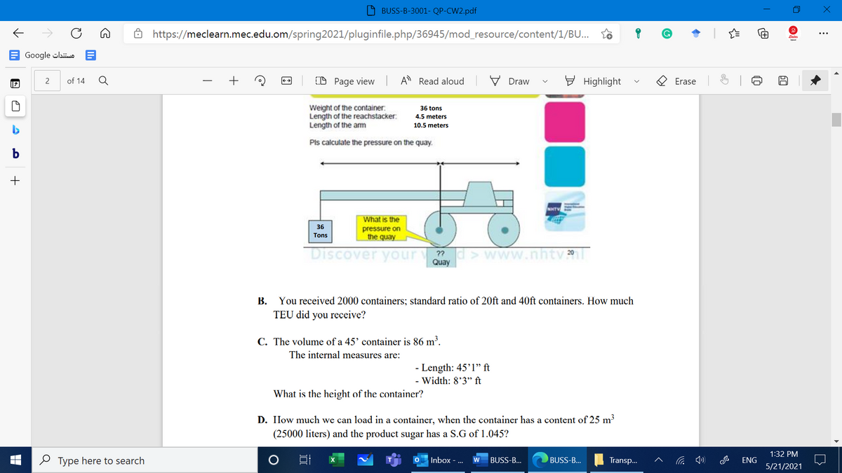 BUSS-B-3001- QP-CW2.pdf
https://meclearn.mec.edu.om/spring2021/pluginfile.php/36945/mod_resource/content/1/BU...
...
Google clao A
Q
+
(D Page view
A Read aloud
V Draw
E Highlight
2
of 14
Erase
Weight of the container:
Length of the reachstacker:
Length of the am
36 tons
4.5 meters
10.5 meters
Pls calculate the pressure on the quay.
b
NHTV
What is the
36
pressure on
the quay
Tons
Discover your
Quay
B.
You received 2000 containers; standard ratio of 20ft and 40ft containers. How much
TEU did you receive?
C. The volume of a 45' container is 86 m'.
The internal measures are:
- Length: 45'1" ft
- Width: 8'3" ft
What is the height of the container?
D. How much we can load in a container, when the container has a content of 25 m³
(25000 liters) and the product sugar has a S.G of 1.045?
1:32 PM
O Type here to search
Inbox - ...
BUSS-B...
w
BUSS-B...
Transp.
ENG
5/21/2021
O Qi
>
