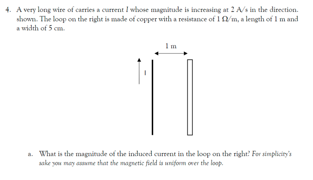 4. A very long wire of carries a current I whose magnitude is increasing at 2 A/s in the direction.
shown. The loop on the right is made of copper with a resistance of 1 Q2/m, a length of 1 m and
a width of 5 cm.
1 m
a. What is the magnitude of the induced current in the loop on the right? For simplicity's
sake you may assume that the magnetic field is uniform over the loop.