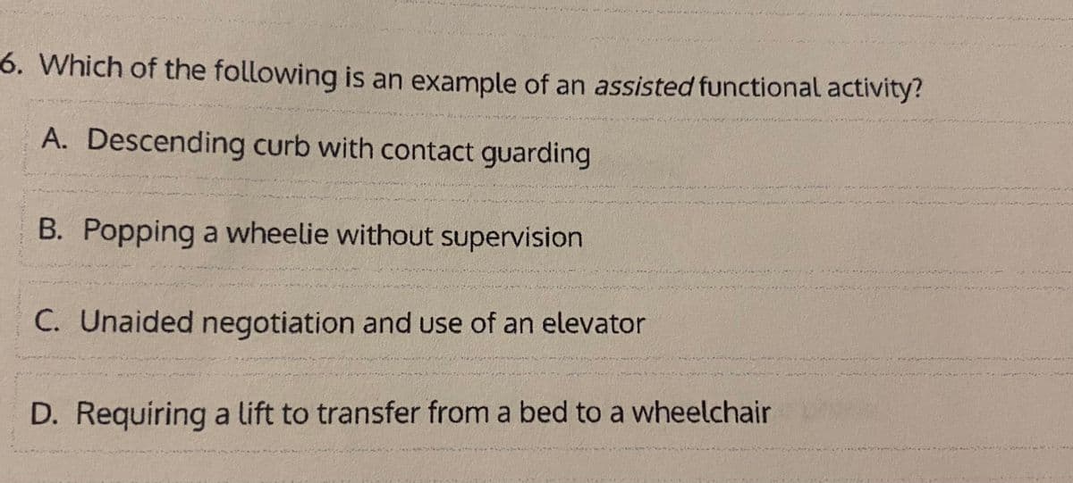 6. Which of the following is an example of an assisted functional activity?
A. Descending curb with contact guarding
B. Popping a wheelie without supervision
C. Unaided negotiation and use of an elevator
D. Requiring a lift to transfer from a bed to a wheelchair
