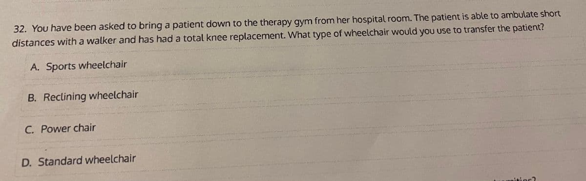 32. You have been asked to bring a patient down to the therapy gym from her hospital room. The patient is able to ambulate short
distances with a walker and has had a total knee replacement. What type of wheelchair would you use to transfer the patient?
A. Sports wheelchair
B. Reclining wheelchair
C. Power chair
D. Standard wheelchair
itior?
