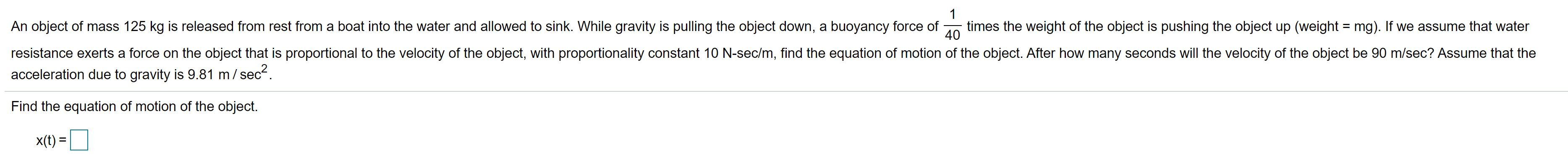 1
An object of mass 125 kg is released from rest from a boat into the water and allowed to sink. While gravity is pulling the object down, a buoyancy force of
times the weight of the object is pushing the object up (weight = mg). If we assume that water
40
resistance exerts a force on the object that is proportional to the velocity of the object, with proportionality constant 10 N-sec/m, find the equation of motion of the object. After how many seconds will the velocity of the object be 90 m/sec? Assume that the
acceleration due to gravity is 9.81 m/ sec2.
Find the equation of motion of the object.
X(t) =
%3D
