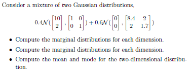 Consider a mixture of two Gaussian distributions,
0.AN([12]. [i])+0.GN([8].
Compute the marginal distributions for each dimension.
Compute the marginal distributions for each dimension.
• Compute the mean and mode for the two-dimensional distribu-
tion.
[8.4 2
2 1.7