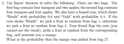 2. Use Bayes' theorem to solve the following: There are two bags. The
first bag contains four mangoes and two apples; the second bag contains
four mangoes and four apples. We also have a biased coin, which shows
"Heads" with probability 0.6 and "Tails" with probability 0.4. If the
coin shows "Heads". we pick a fruit at random from bag 1; otherwise
we pick a fruit at random from bag 2. Your friend flips the coin (you
cannot see the result), picks a fruit at random from the corresponding
bag, and presents you a mango.
What is the probability that the mango was picked from bag 2?