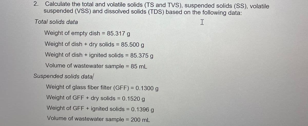 2. Calculate the total and volatile solids (TS and TVS), suspended solids (SS), volatile
suspended (VSS) and dissolved solids (TDS) based on the following data:
Total solids data
I
Weight of empty dish = 85.317 g
Weight of dish + dry solids = 85.500 g
Weight of dish + ignited solids = 85.375 g
Volume of wastewater sample = 85 mL
Suspended solids data
Weight of glass fiber filter (GFF) = 0.1300 g
Weight of GFF + dry solids = 0.1520 g
Weight of GFF + ignited solids = 0.1396 g
Volume of wastewater sample = 200 mL