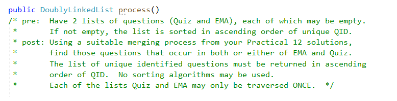 public DoublyLinkedList process()
/* pre:
Have 2 lists of questions (Quiz and EMA), each of which may be empty.
If not empty, the list is sorted in ascending order of unique QID.
* post: Using a suitable merging process from your Practical 12 solutions,
find those questions that occur in both or either of EMA and Quiz.
The list of unique identified questions must be returned in ascending
order of QID. No sorting algorithms may be used.
Each of the lists Quiz and EMA may only be traversed ONCE.
*/
* *
