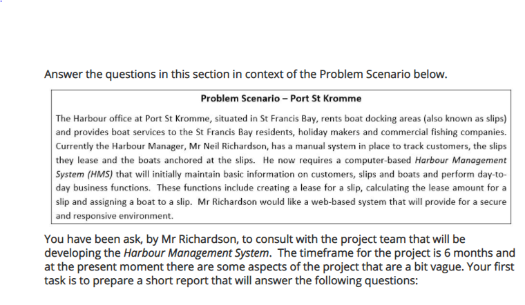 Answer the questions in this section in context of the Problem Scenario below.
Problem Scenario – Port St Kromme
The Harbour office at Port St Kromme, situated in St Francis Bay, rents boat docking areas (also known as slips)
and provides boat services to the St Francis Bay residents, holiday makers and commercial fishing companies.
Currently the Harbour Manager, Mr Neil Richardson, has a manual system in place to track customers, the slips
they lease and the boats anchored at the slips. He now requires a computer-based Harbour Management
System (HMS) that will initially maintain basic information on customers, slips and boats and perform day-to-
day business functions. These functions include creating a lease for a slip, calculating the lease amount for a
slip and assigning a boat to a slip. Mr Richardson would like a web-based system that will provide for a secure
and responsive environment.
You have been ask, by Mr Richardson, to consult with the project team that will be
developing the Harbour Management System. The timeframe for the project is 6 months and
at the present moment there are some aspects of the project that are a bit vague. Your first
task is to prepare a short report that will answer the following questions:
