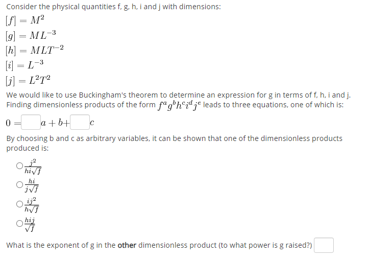 Consider the physical quantities f, g. h, i and j with dimensions:
[f] = M²
(g] = ML-3
[h] = MLT-2
[i] = L-3
[j] = L?T²
We would like to use Buckingham's theorem to determine an expression for g in terms of f, h, i and j.
Finding dimensionless products of the form fa g'h°id je leads to three equations, one of which is:
a + b+
By choosing b and c as arbitrary variables, it can be shown that one of the dimensionless products
produced is:
hivf
hi
hij
What is the exponent of g in the other dimensionless product (to what power is g raised?)
