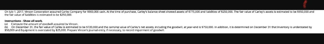 On luly 1, 2017, Vinson Corporation acquired Carley Company for $900,000 cash. At the time of purchase, Carley's balance sheet showed assets of $775,000 and liabilities of $250,000. The fair value of Carley's assets is estimated to be $950,000 and
the fair value of liabilities is estimated to be $250,000.
Instructions - Show all work.
(a) Compute the amount of goodwill acauired bv Vinson.
(b) On December 31, the fair value of Carlev is estimated to be $720,000 and the carrving value of Carley's net assets, including the goodwll, at year-end is $750,000. In addition, it is determined on December 31 that Inventory
$50,000 and Equipment is overstated by $25,000. Prepare Vinson's journal entry, if necessary, to record impairment of goodwill.
understated by
