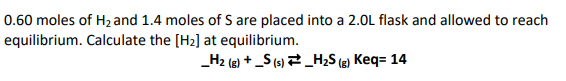 0.60 moles of H₂ and 1.4 moles of S are placed into a 2.0L flask and allowed to reach
equilibrium. Calculate the [H₂] at equilibrium.
_H2 (g) + _S (s) _H₂S (g) Keq= 14