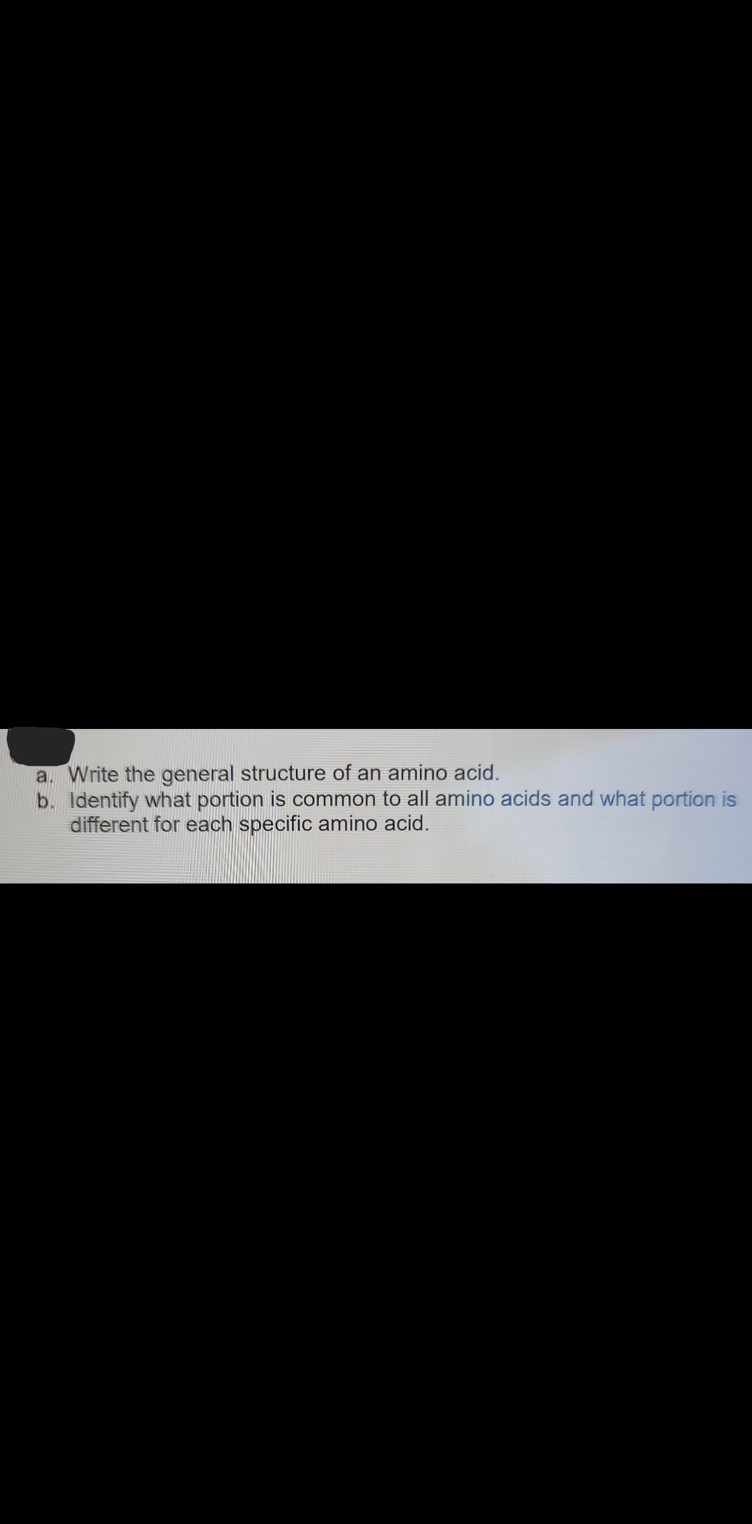 a. Write the general structure of an amino acid.
b. Identify what portion is common to all amino acids and what portion is
different for each specific amino acid.