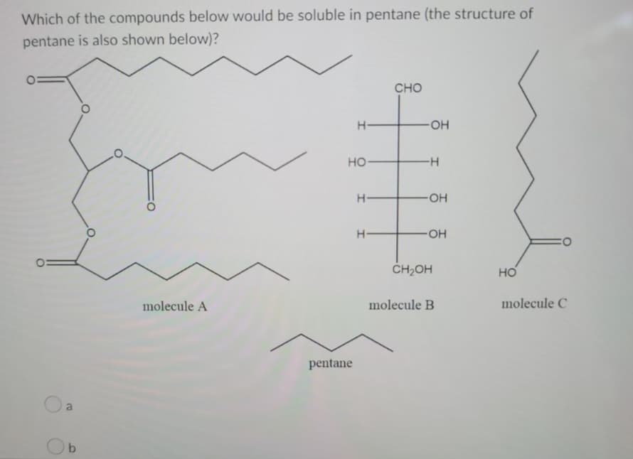 Which of the compounds below would be soluble in pentane (the structure of
pentane is also shown below)?
b
molecule A
H-
HO-
pentane
H
H-
CHO
-OH
-H
-OH
-OH
CH₂OH
molecule B
HO
CO
molecule C