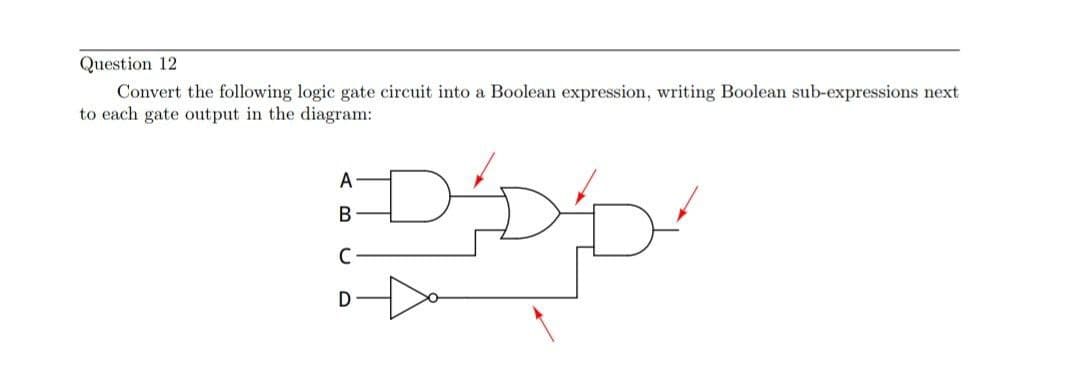 Question 12
Convert the following logic gate circuit into a Boolean expression, writing Boolean sub-expressions next
to each gate output in the diagram:
DADD
A
B
D