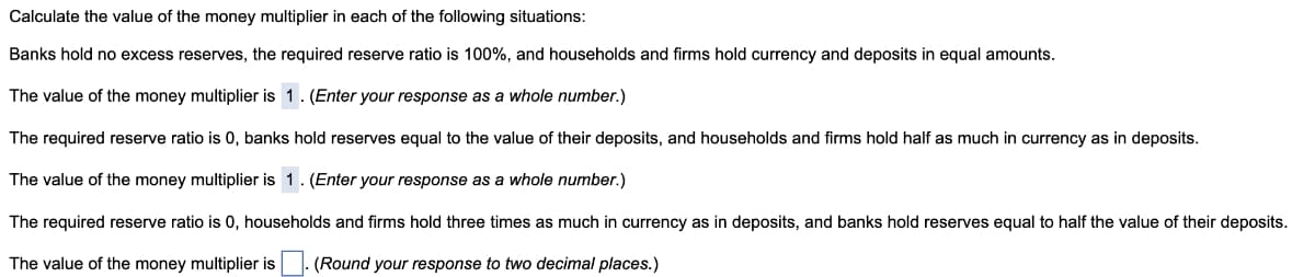 Calculate the value of the money multiplier in each of the following situations:
Banks hold no excess reserves, the required reserve ratio is 100%, and households and firms hold currency and deposits in equal amounts.
The value of the money multiplier is 1. (Enter your response as a whole number.)
The required reserve ratio is 0, banks hold reserves equal to the value of their deposits, and households and firms hold half as much in currency as in deposits.
The value of the money multiplier is 1. (Enter your response as a whole number.)
The required reserve ratio is 0, households and firms hold three times as much in currency as in deposits, and banks hold reserves equal to half the value of their deposits.
The value of the money multiplier is (Round your response to two decimal places.)