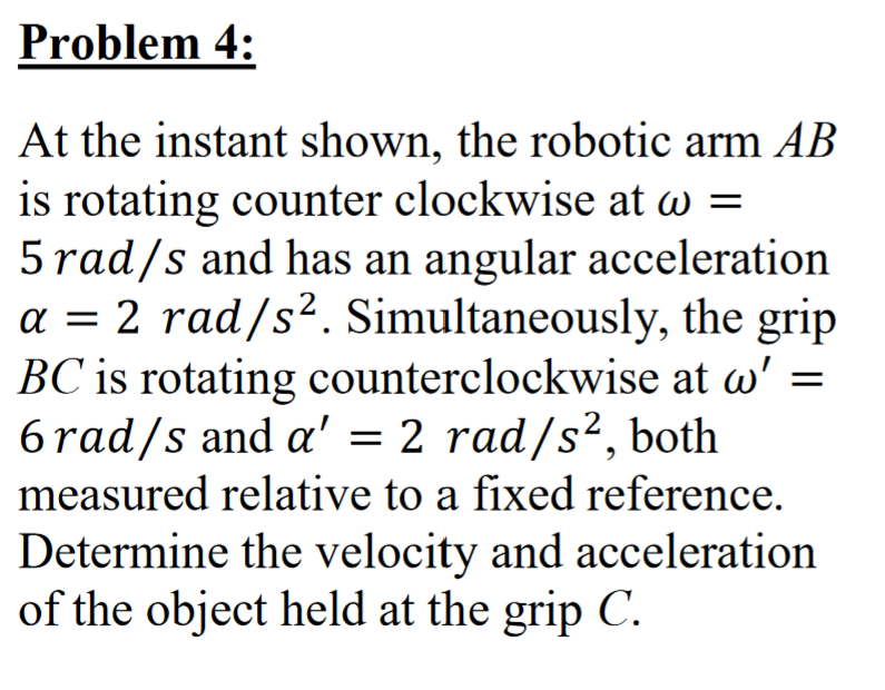 Problem 4:
At the instant shown, the robotic arm AB
is rotating counter clockwise at w =
5 rad/s and has an angular acceleration
a = 2 rad/s². Simultaneously, the grip
BC is rotating counterclockwise at w'
6 rad/s and a' = 2 rad/s², both
measured relative to a fixed reference.
Determine the velocity and acceleration
of the object held at the grip C.
=